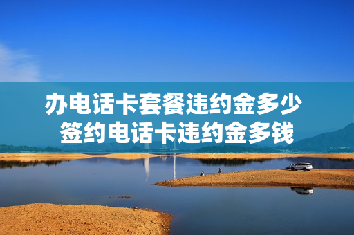 办电话卡套餐违约金多少 签约电话卡违约金多钱