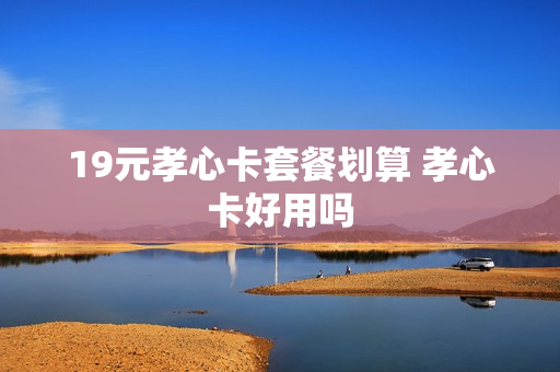 19元孝心卡套餐划算 孝心卡好用吗