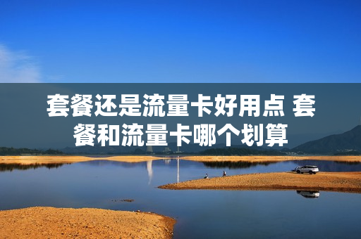 套餐还是流量卡好用点 套餐和流量卡哪个划算