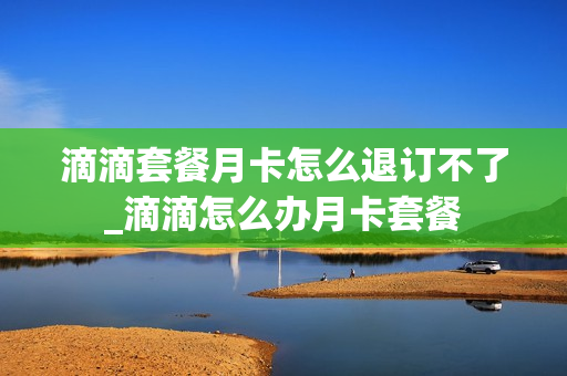 滴滴套餐月卡怎么退订不了_滴滴怎么办月卡套餐