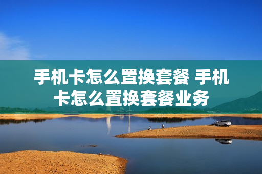 手机卡怎么置换套餐 手机卡怎么置换套餐业务
