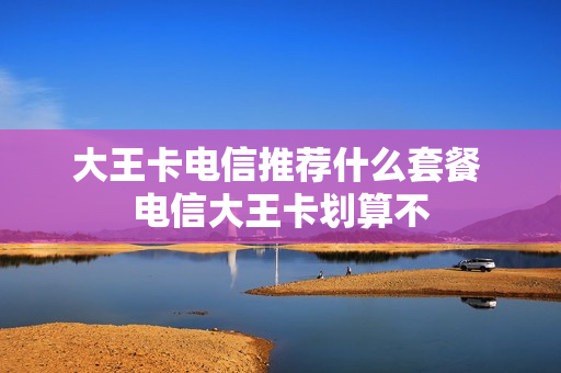 大王卡电信推荐什么套餐 电信大王卡划算不