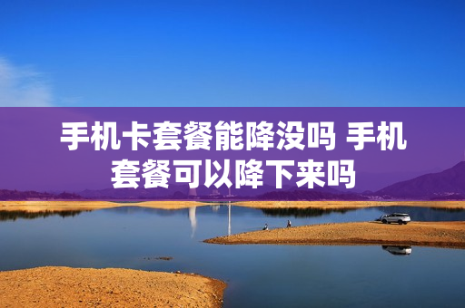 手机卡套餐能降没吗 手机套餐可以降下来吗