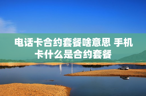 电话卡合约套餐啥意思 手机卡什么是合约套餐