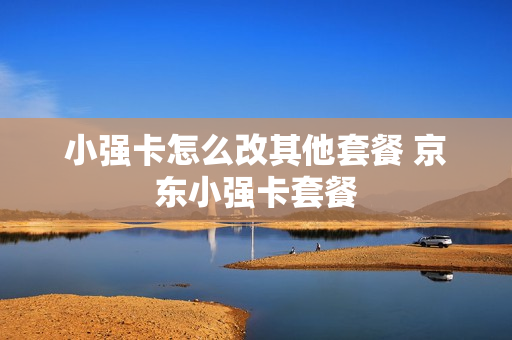 小强卡怎么改其他套餐 京东小强卡套餐