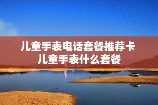 儿童手表电话套餐推荐卡 儿童手表什么套餐