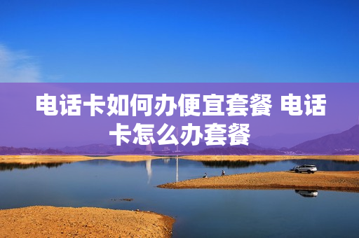 电话卡如何办便宜套餐 电话卡怎么办套餐
