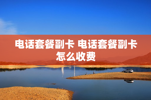 电话套餐副卡 电话套餐副卡怎么收费