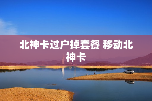 北神卡过户掉套餐 移动北神卡