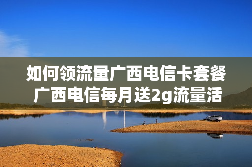 如何领流量广西电信卡套餐 广西电信每月送2g流量活动