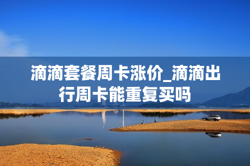 滴滴套餐周卡涨价_滴滴出行周卡能重复买吗