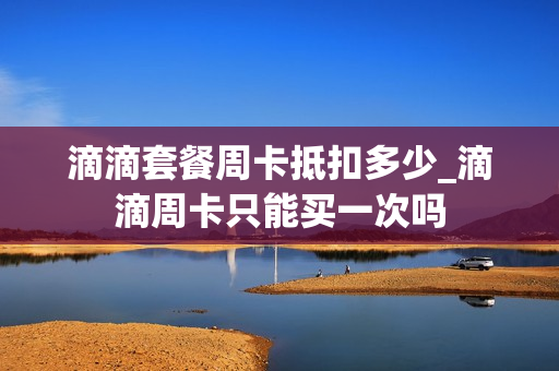 滴滴套餐周卡抵扣多少_滴滴周卡只能买一次吗