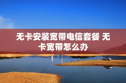 无卡安装宽带电信套餐 无卡宽带怎么办