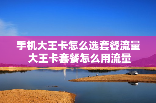 手机大王卡怎么选套餐流量 大王卡套餐怎么用流量