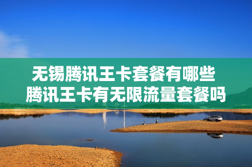 无锡腾讯王卡套餐有哪些 腾讯王卡有无限流量套餐吗