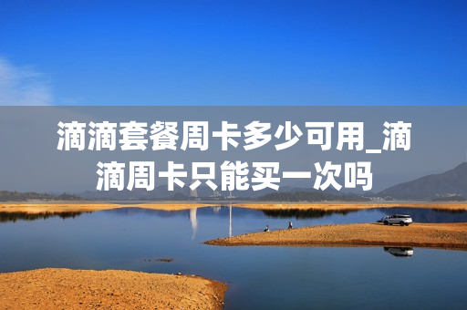 滴滴套餐周卡多少可用_滴滴周卡只能买一次吗