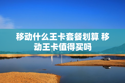 移动什么王卡套餐划算 移动王卡值得买吗