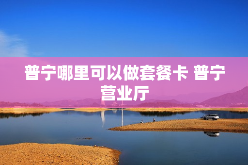 普宁哪里可以做套餐卡 普宁营业厅