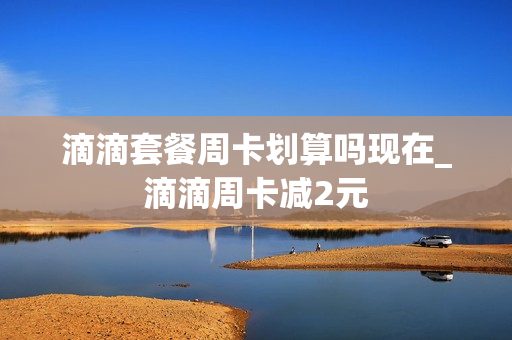 滴滴套餐周卡划算吗现在_滴滴周卡减2元