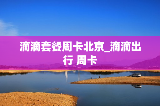 滴滴套餐周卡北京_滴滴出行 周卡