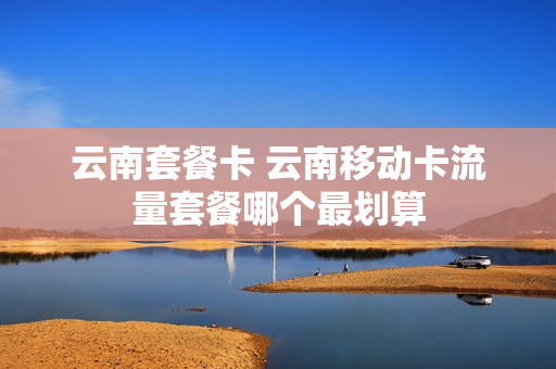 云南套餐卡 云南移动卡流量套餐哪个最划算