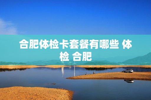 合肥体检卡套餐有哪些 体检 合肥