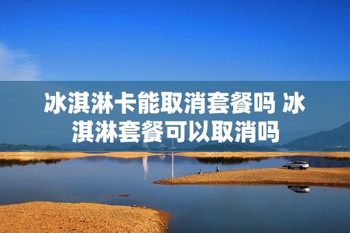 冰淇淋卡能取消套餐吗 冰淇淋套餐可以取消吗