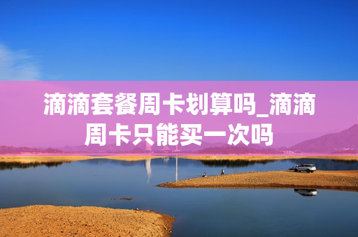 滴滴套餐周卡划算吗_滴滴周卡只能买一次吗