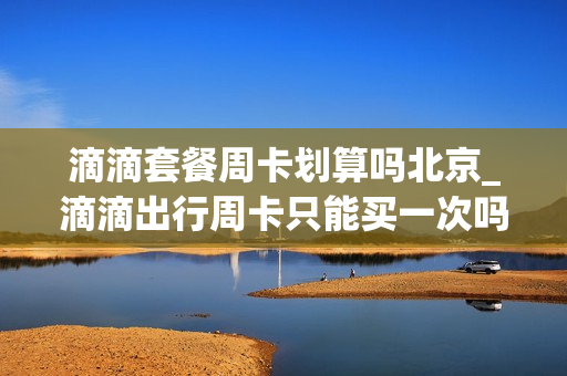 滴滴套餐周卡划算吗北京_滴滴出行周卡只能买一次吗