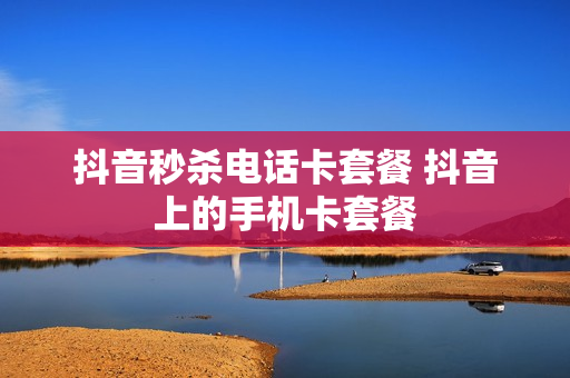 抖音秒杀电话卡套餐 抖音上的手机卡套餐