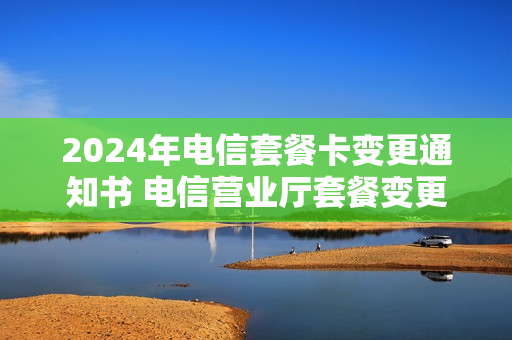 2024年电信套餐卡变更通知书 电信营业厅套餐变更