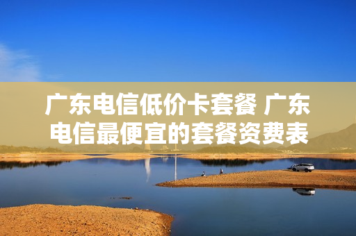 广东电信低价卡套餐 广东电信最便宜的套餐资费表