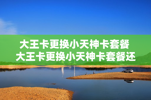 大王卡更换小天神卡套餐 大王卡更换小天神卡套餐还能用吗