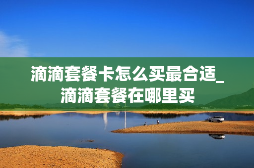 滴滴套餐卡怎么买最合适_滴滴套餐在哪里买