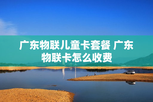 广东物联儿童卡套餐 广东物联卡怎么收费
