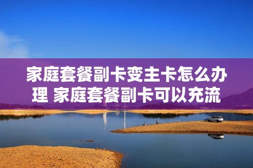 家庭套餐副卡变主卡怎么办理 家庭套餐副卡可以充流量吗