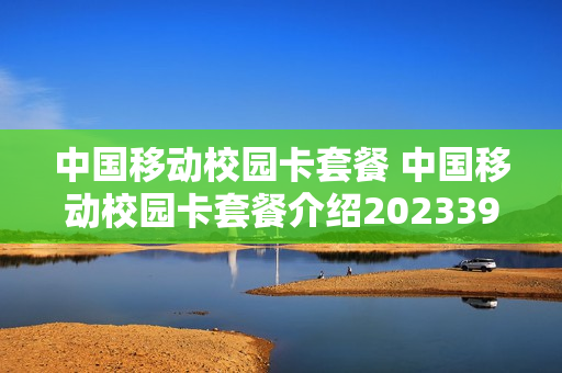中国移动校园卡套餐 中国移动校园卡套餐介绍202339元套餐