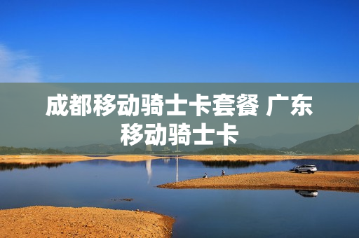 成都移动骑士卡套餐 广东移动骑士卡