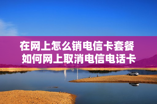 在网上怎么销电信卡套餐 如何网上取消电信电话卡