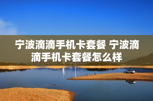 宁波滴滴手机卡套餐 宁波滴滴手机卡套餐怎么样