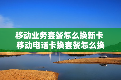 移动业务套餐怎么换新卡 移动电话卡换套餐怎么换