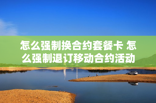 怎么强制换合约套餐卡 怎么强制退订移动合约活动