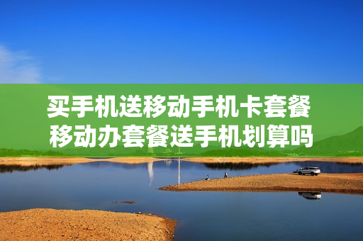 买手机送移动手机卡套餐 移动办套餐送手机划算吗
