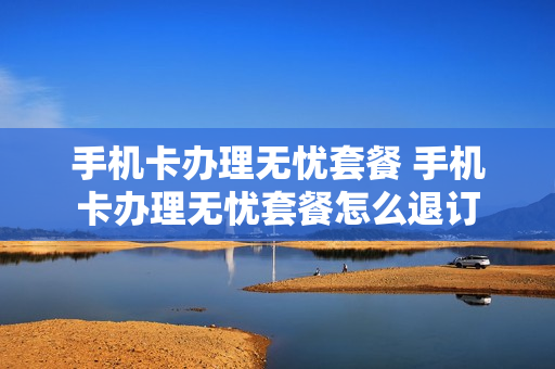 手机卡办理无忧套餐 手机卡办理无忧套餐怎么退订