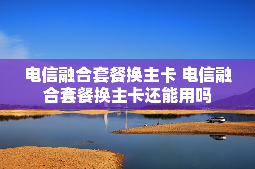 电信融合套餐换主卡 电信融合套餐换主卡还能用吗