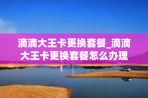 滴滴大王卡更换套餐_滴滴大王卡更换套餐怎么办理