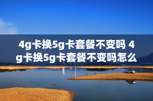 4g卡换5g卡套餐不变吗 4g卡换5g卡套餐不变吗怎么办