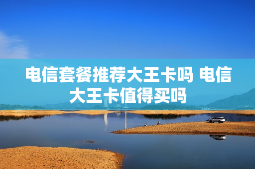 电信套餐推荐大王卡吗 电信大王卡值得买吗