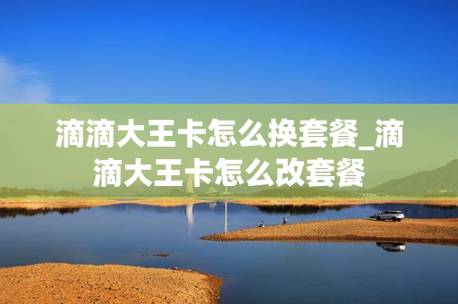 滴滴大王卡怎么换套餐_滴滴大王卡怎么改套餐