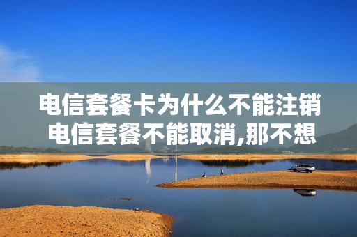 电信套餐卡为什么不能注销 电信套餐不能取消,那不想要怎么办